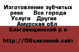 Изготовление зубчатых реек . - Все города Услуги » Другие   . Амурская обл.,Благовещенский р-н